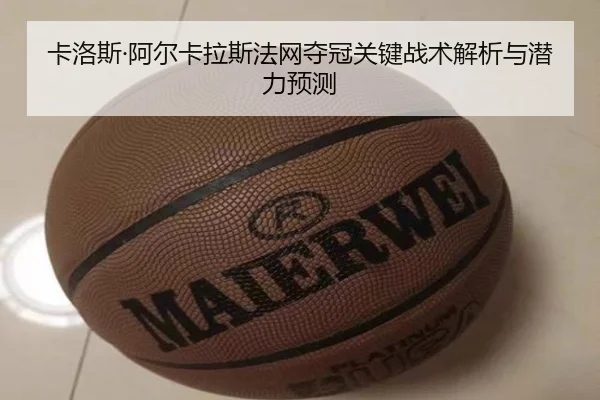 卡洛斯·阿尔卡拉斯法网夺冠关键战术解析与潜力预测